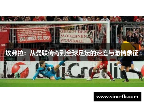 埃弗拉:从曼联传奇到全球足坛的速度与激情象征 埃弗拉:从曼联传奇到全球足坛的速度与激情象征