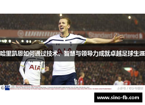 哈里凯恩如何通过技术、智慧与领导力成就卓越足球生涯 哈里凯恩如何通过技术、智慧与领导力成就卓越足球生涯