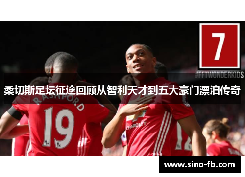 桑切斯足坛征途回顾从智利天才到五大豪门漂泊传奇 桑切斯足坛征途回顾从智利天才到五大豪门漂泊传奇