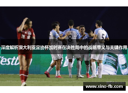 深度解析澳大利亚足协杯加时赛在决胜局中的战略意义与关键作用 深度解析澳大利亚足协杯加时赛在决胜局中的战略意义与关键作用