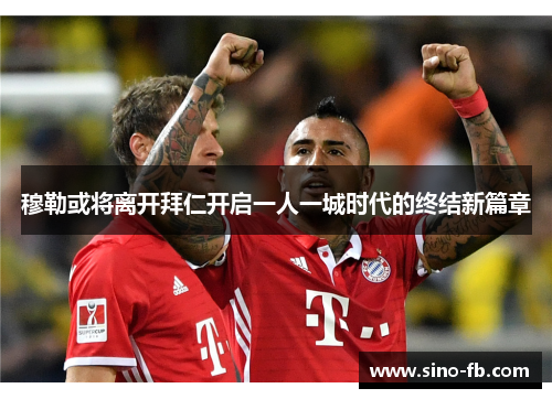穆勒或将离开拜仁开启一人一城时代的终结新篇章