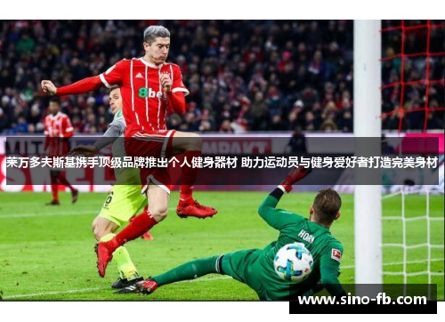 莱万多夫斯基携手顶级品牌推出个人健身器材 助力运动员与健身爱好者打造完美身材