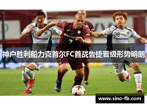 神户胜利船力克首尔FC首战告捷晋级形势明朗 神户胜利船力克首尔FC首战告捷晋级形势明朗