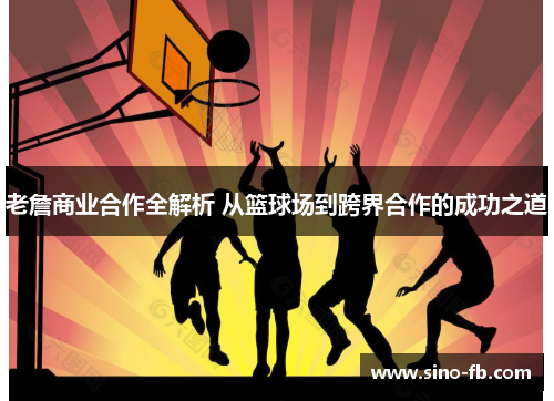 老詹商业合作全解析 从篮球场到跨界合作的成功之道 老詹商业合作全解析 从篮球场到跨界合作的成功之道