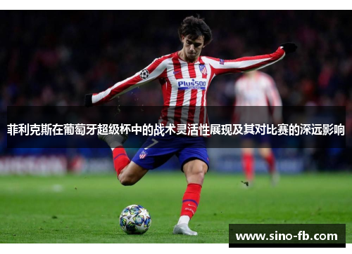 菲利克斯在葡萄牙超级杯中的战术灵活性展现及其对比赛的深远影响