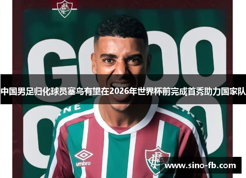中国男足归化球员塞鸟有望在2026年世界杯前完成首秀助力国家队 中国男足归化球员塞鸟有望在2026年世界杯前完成首秀助力国家队