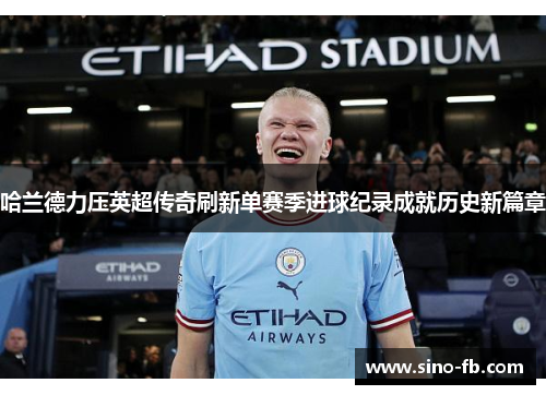 哈兰德力压英超传奇刷新单赛季进球纪录成就历史新篇章
