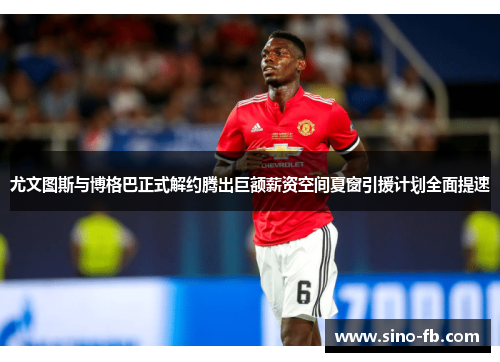 尤文图斯与博格巴正式解约腾出巨额薪资空间夏窗引援计划全面提速