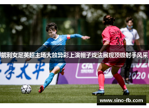 戴利女足英超主场大放异彩上演帽子戏法展现顶级射手风采 戴利女足英超主场大放异彩上演帽子戏法展现顶级射手风采