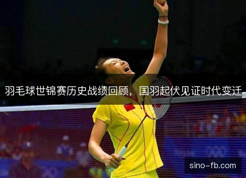 羽毛球世锦赛历史战绩回顾,国羽起伏见证时代变迁 羽毛球世锦赛历史战绩回顾,国羽起伏见证时代变迁