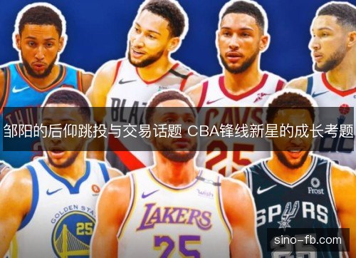 邹阳的后仰跳投与交易话题 CBA锋线新星的成长考题 邹阳的后仰跳投与交易话题 CBA锋线新星的成长考题